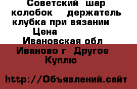 Советский “шар-колобок“ - держатель клубка при вязании. › Цена ­ 100-200 - Ивановская обл., Иваново г. Другое » Куплю   